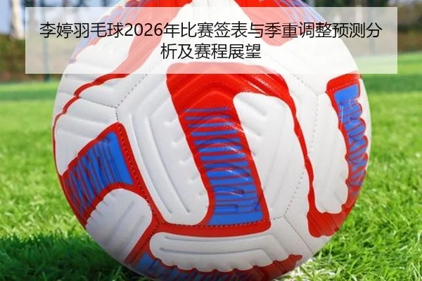 李婷羽毛球2026年比赛签表与季重调整预测分析及赛程展望